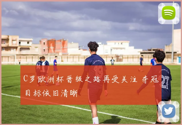 C罗欧洲杯晋级之路再受关注 夺冠目标依旧清晰
