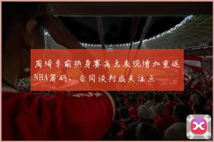 周琦季前热身赛高光表现增加重返NBA筹码，合同谈判成关注点