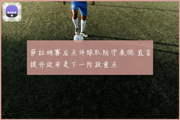 萨拉姆赛后点评球队防守表现 直言提升效率是下一阶段重点