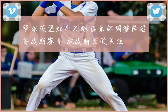 萨尔茨堡红牛足球俱乐部调整阵容备战新赛季 欧战前景受关注
