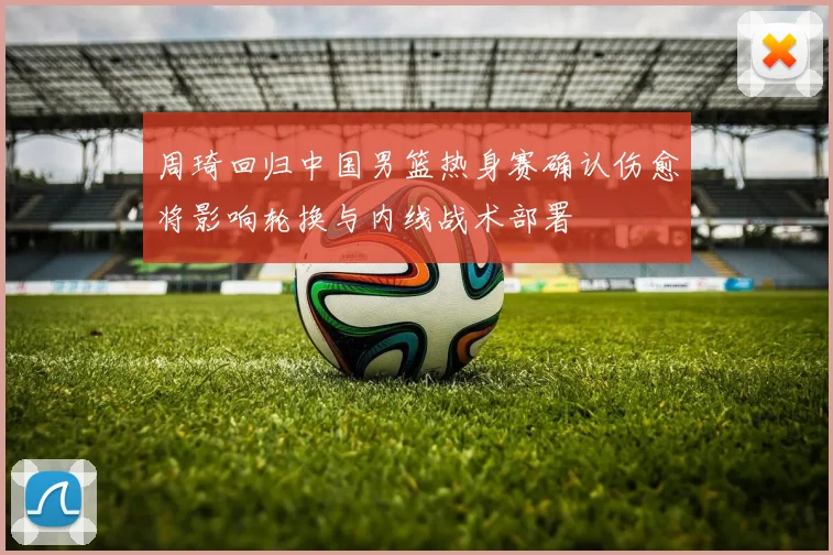 周琦回归中国男篮热身赛确认伤愈将影响轮换与内线战术部署