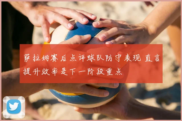 萨拉姆赛后点评球队防守表现 直言提升效率是下一阶段重点