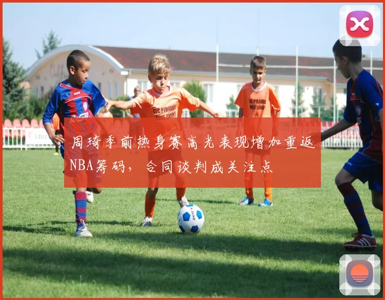 周琦季前热身赛高光表现增加重返NBA筹码，合同谈判成关注点