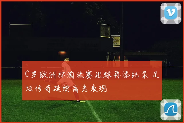 C罗欧洲杯淘汰赛进球再添纪录 足坛传奇延续高光表现