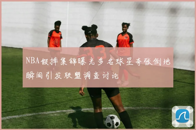 NBA假摔集锦曝光多名球星夸张倒地瞬间引发联盟调查讨论