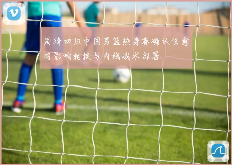 周琦回归中国男篮热身赛确认伤愈将影响轮换与内线战术部署