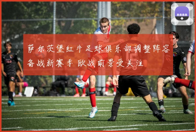 萨尔茨堡红牛足球俱乐部调整阵容备战新赛季 欧战前景受关注