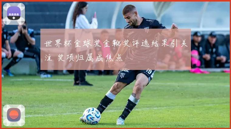 世界杯金球奖金靴奖评选结果引关注 奖项归属成焦点