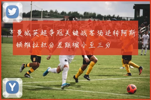 曼城英超争冠关键战客场逆转阿斯顿维拉积分差距缩小至三分