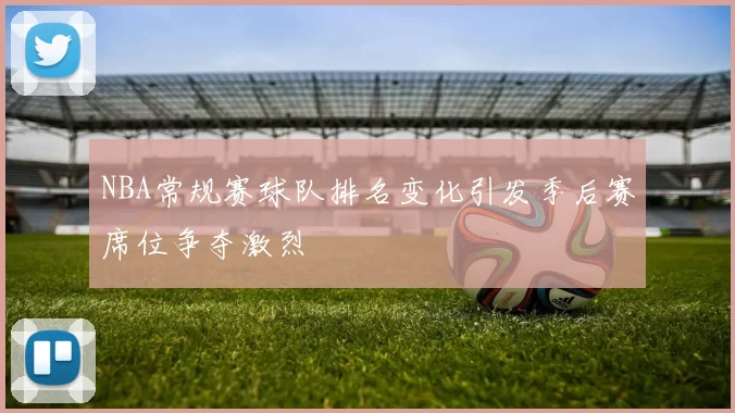 NBA常规赛球队排名变化引发季后赛席位争夺激烈