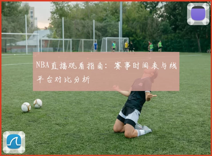 NBA直播观看指南：赛事时间表与线平台对比分析